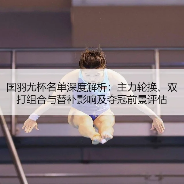国羽尤杯名单深度解析:主力轮换、双打组合与替补影响及夺冠前景评估