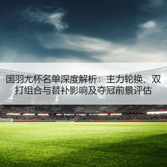 国羽尤杯名单深度解析：主力轮换、双打组合与替补影响及夺冠前景评估
